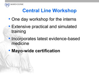 Central Line Workshop 
• One day workshop for the interns 
• Extensive practical and simulated 
training 
• Incorporates latest evidence-based 
medicine 
• Mayo-wide certification 
 