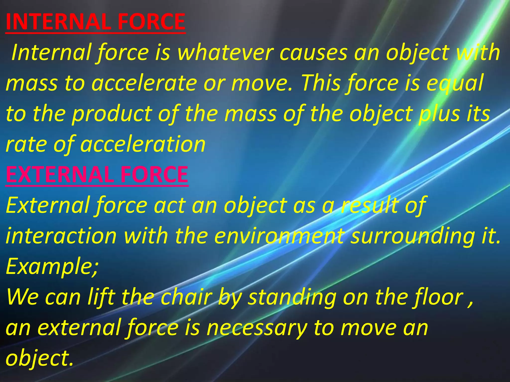 INTERNAL FORCE
Internal force is whatever causes an object with
mass to accelerate or move. This force is equal
to the product of the mass of the object plus its
rate of acceleration
EXTERNAL FORCE
External force act an object as a result of
interaction with the environment surrounding it.
Example;
We can lift the chair by standing on the floor ,
an external force is necessary to move an
object.