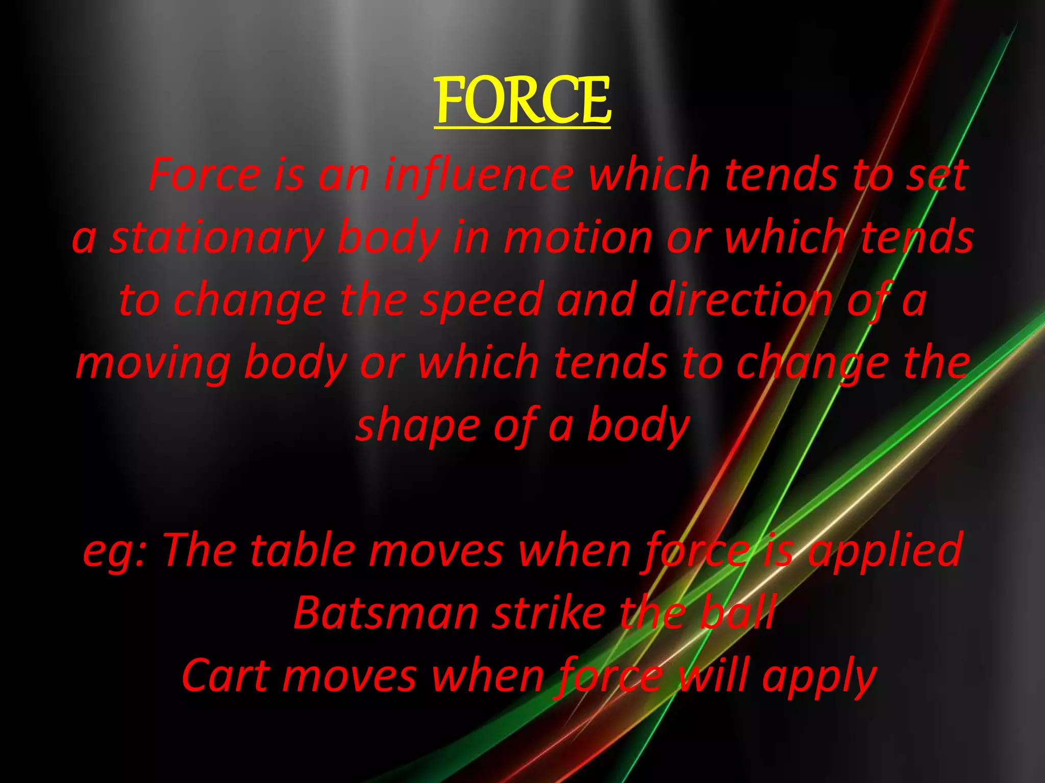 FORCE
Force is an influence which tends to set
a stationary body in motion or which tends
to change the speed and direction of a
moving body or which tends to change the
shape of a body
eg: The table moves when force is applied
Batsman strike the ball
Cart moves when force will apply