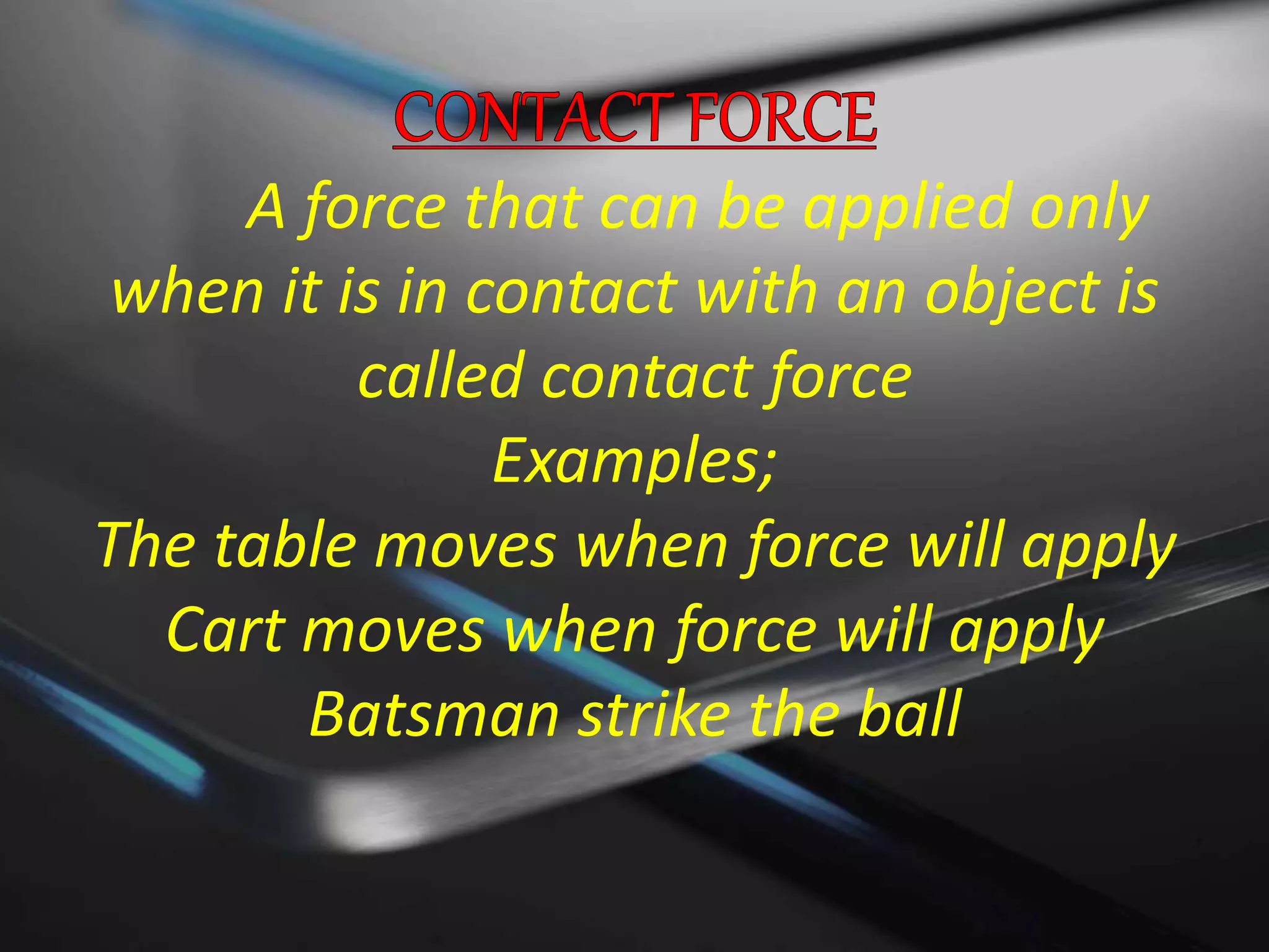 A force that can be applied only
when it is in contact with an object is
called contact force
Examples;
The table moves when force will apply
Cart moves when force will apply
Batsman strike the ball