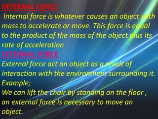 INTERNAL FORCE 
Internal force is whatever causes an object with 
mass to accelerate or move. This force is equal 
to the product of the mass of the object plus its 
rate of acceleration 
EXTERNAL FORCE 
External force act an object as a result of 
interaction with the environment surrounding it. 
Example; 
We can lift the chair by standing on the floor , 
an external force is necessary to move an 
object. 
 