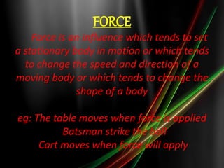 FORCE 
Force is an influence which tends to set 
a stationary body in motion or which tends 
to change the speed and direction of a 
moving body or which tends to change the 
shape of a body 
eg: The table moves when force is applied 
Batsman strike the ball 
Cart moves when force will apply 
 