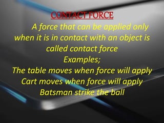 A force that can be applied only 
when it is in contact with an object is 
called contact force 
Examples; 
The table moves when force will apply 
Cart moves when force will apply 
Batsman strike the ball 
 