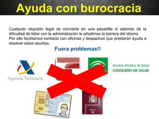 Ayuda con burocracia
Cualquier requisito legal se convierte en una pesadilla si además de la
dificultad de lidiar con la administración le añadimos la barrera del idioma.
Por ello facilitamos contacto con oficinas y despachos que prestarán ayuda a
resolver estos asuntos.
Fuera problemas!!
 