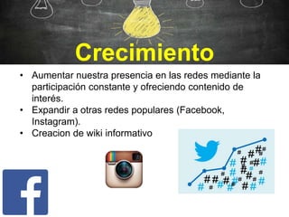 Crecimiento
• Aumentar nuestra presencia en las redes mediante la
participación constante y ofreciendo contenido de
interés.
• Expandir a otras redes populares (Facebook,
Instagram).
• Creacion de wiki informativo
 