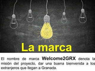 La marca
El nombre de marca Welcome2GRX denota la
misión del proyecto, dar una buena bienvenida a los
extranjeros que llegan a Granada.
 