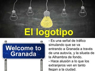 El logotipo
- Es una señal de tráfico
simulando que se va
entrando a Granada a través
de una autovía, y la silueta de
la Alhambra de fondo.
- Hace alusión a lo que los
extranjeros ven en tanto
llegan a la ciudad.
 