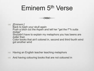 Eminem 5th Verse
 [Eminem:]
Back to bash your skull again
Push a bitch out the Aspen and tell her "get the f**k outta
dodge"
Shouldn't have to explain my metaphors you has beens are
duller than
Color books that ain't colored in, second and third fourth wind
got another wind
 Having an English teacher teaching metaphors
 And having colouring books that are not coloured in
 