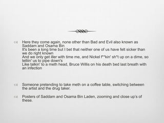  Here they come again, none other than Bad and Evil also known as
Saddam and Osama Bin
It's been a long time but I bet that neither one of us have felt sicker than
we do right known
And we only get iller with time me, and Nickel f**kin' sh*t up on a dime, so
telliin' us to pipe down's
Like talkin' to a meth head, Bruce Willis on his death bed last breath with
an infection
 Someone pretending to take meth on a coffee table, switching between
the artist and the drug taker.
 Posters of Saddam and Osama Bin Laden, zooming and close up’s of
these.
 