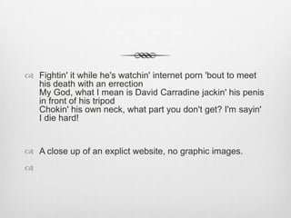  Fightin' it while he's watchin' internet porn 'bout to meet
his death with an errection
My God, what I mean is David Carradine jackin' his penis
in front of his tripod
Chokin' his own neck, what part you don't get? I'm sayin'
I die hard!
 A close up of an explict website, no graphic images.

 