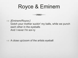 Royce & Eminem
 [Eminem/Royce:]
Gotch your mother suckin' my balls, while we punch
each other in the eyeballs
And I never I'm sor-ry
 A close up/zoom of the artists eyeball
 