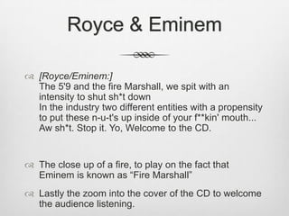 Royce & Eminem
 [Royce/Eminem:]
The 5'9 and the fire Marshall, we spit with an
intensity to shut sh*t down
In the industry two different entities with a propensity
to put these n-u-t's up inside of your f**kin' mouth...
Aw sh*t. Stop it. Yo, Welcome to the CD.
 The close up of a fire, to play on the fact that
Eminem is known as “Fire Marshall”
 Lastly the zoom into the cover of the CD to welcome
the audience listening.
 