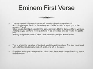 Eminem First Verse
 There's a switch I flip emotions cut off, so cold I done froze my butt off
And this ain't even the tip of the iceberg yet, it's like squirtin' a squirt gun in the
ocean – f**k off!
Other words, I ain't put a dent in the game compared to the damage I have yet to do
As long as you still have feelings to hurt, I'll be around as long as you let me get to
you
As long as I got two balls to palm, I'll be the bomb you just a false alarm
 This is where the narrative of the track would be put into place. The shot could start
with a light switch being turned off, and being left in the dark.
 Possibly a water gun being squirted into a river, these would range from long shorts
and close ups.
 