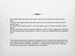  Get scant little piss ants and see if I don't come along and stomp your
farm
Thunder and lightening, rain hail sleet with a tornado's the kind of brain
storm I get
So when wind starts blowin', shit talk about goin' in? Goin insane's more
like it
Wizard of words when he spits hazardous with it, like a disastrous blizzard
So you better listen quick fast or miss it, yeah go ahead little prick bastard
dis it
 This verse is based on weather metaphors and similes, the opportunity to
use some shots of weather conditions. Having a dark feel to the shot, will
fit in with the dark weather conditions. These would range from different
zooms and close ups, switching from the artists.
 