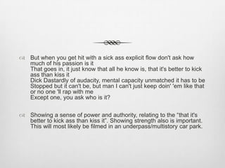  But when you get hit with a sick ass explicit flow don't ask how
much of his passion is it
That goes in, it just know that all he know is, that it's better to kick
ass than kiss it
Dick Dastardly of audacity, mental capacity unmatched it has to be
Stopped but it can't be, but man I can't just keep doin' 'em like that
or no one 'll rap with me
Except one, you ask who is it?
 Showing a sense of power and authority, relating to the “that it's
better to kick ass than kiss it”. Showing strength also is important.
This will most likely be filmed in an underpass/multistory car park.
 