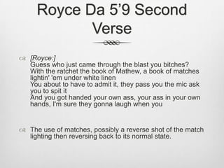 Royce Da 5’9 Second
Verse
 [Royce:]
Guess who just came through the blast you bitches?
With the ratchet the book of Mathew, a book of matches
lightin' 'em under white linen
You about to have to admit it, they pass you the mic ask
you to spit it
And you got handed your own ass, your ass in your own
hands, I'm sure they gonna laugh when you
 The use of matches, possibly a reverse shot of the match
lighting then reversing back to its normal state.
 