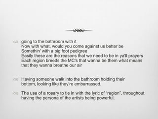  going to the bathroom with it
Now with what, would you come against us better be
Somethin' with a big foot pedigree
Easily these are the reasons that we need to be in ya'll prayers
Each region breeds the MC's that wanna be them what means
that they wanna breathe our air
 Having someone walk into the bathroom holding their
bottom, looking like they’re embarrassed.
 The use of a rosary to tie in with the lyric of “region”, throughout
having the persona of the artists being powerful.
 