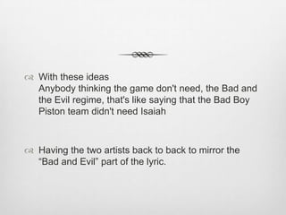  With these ideas
Anybody thinking the game don't need, the Bad and
the Evil regime, that's like saying that the Bad Boy
Piston team didn't need Isaiah
 Having the two artists back to back to mirror the
“Bad and Evil” part of the lyric.
 