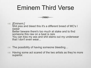 Eminem Third Verse
 [Eminem:]
Shit piss and bleed this it's a different breed of MC's I
swear
Better beware there's too much at stake and to find
someone this raw on a beat is rare
You can kiss my ass and shit stains out my underwear
that I don't even wear...
 The possibility of having someone bleeding…
 Having some act scared of the two artists as they’re more
superior.
 