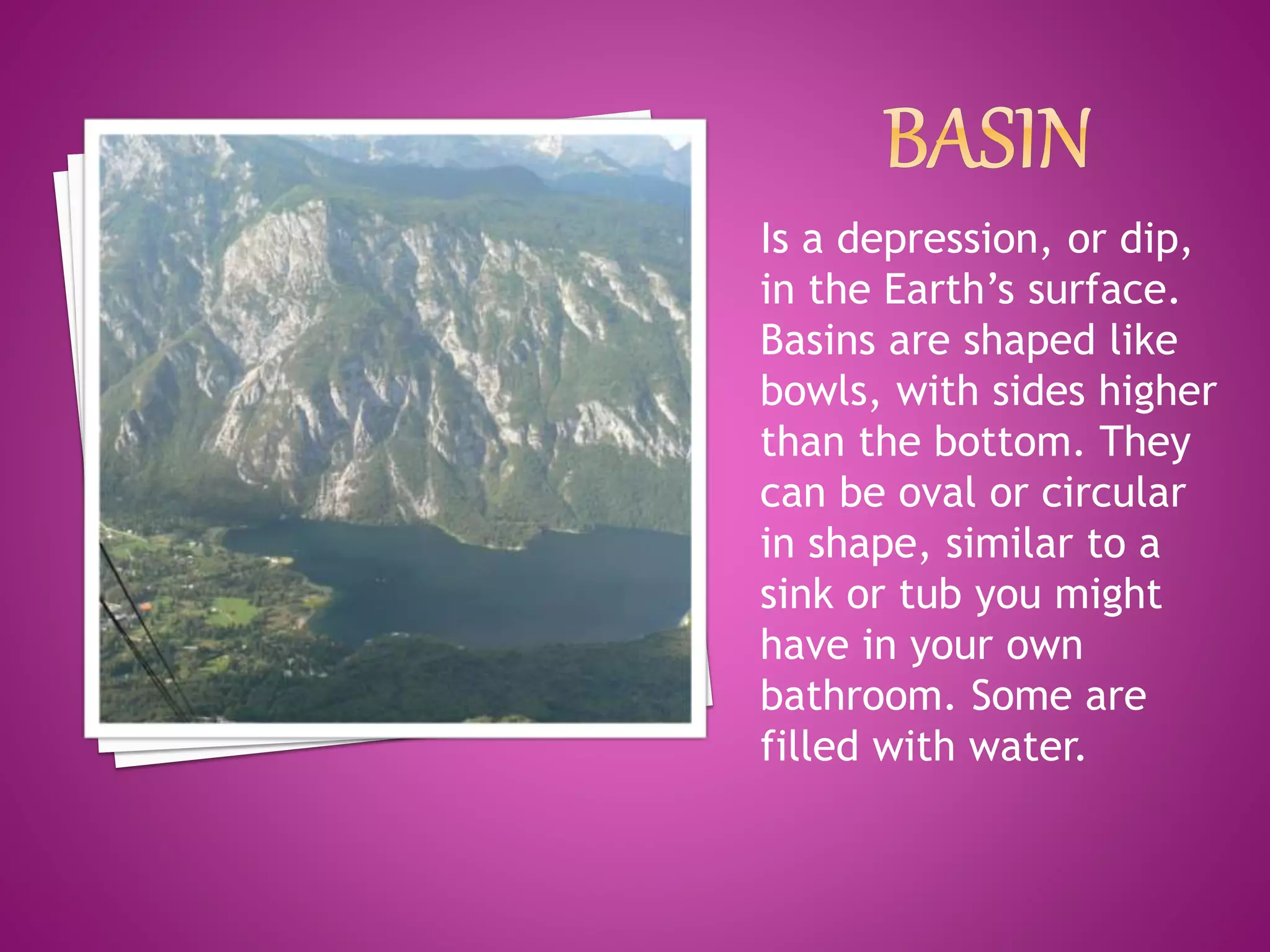 Is a depression, or dip,
in the Earth’s surface.
Basins are shaped like
bowls, with sides higher
than the bottom. They
can be oval or circular
in shape, similar to a
sink or tub you might
have in your own
bathroom. Some are
filled with water.
 