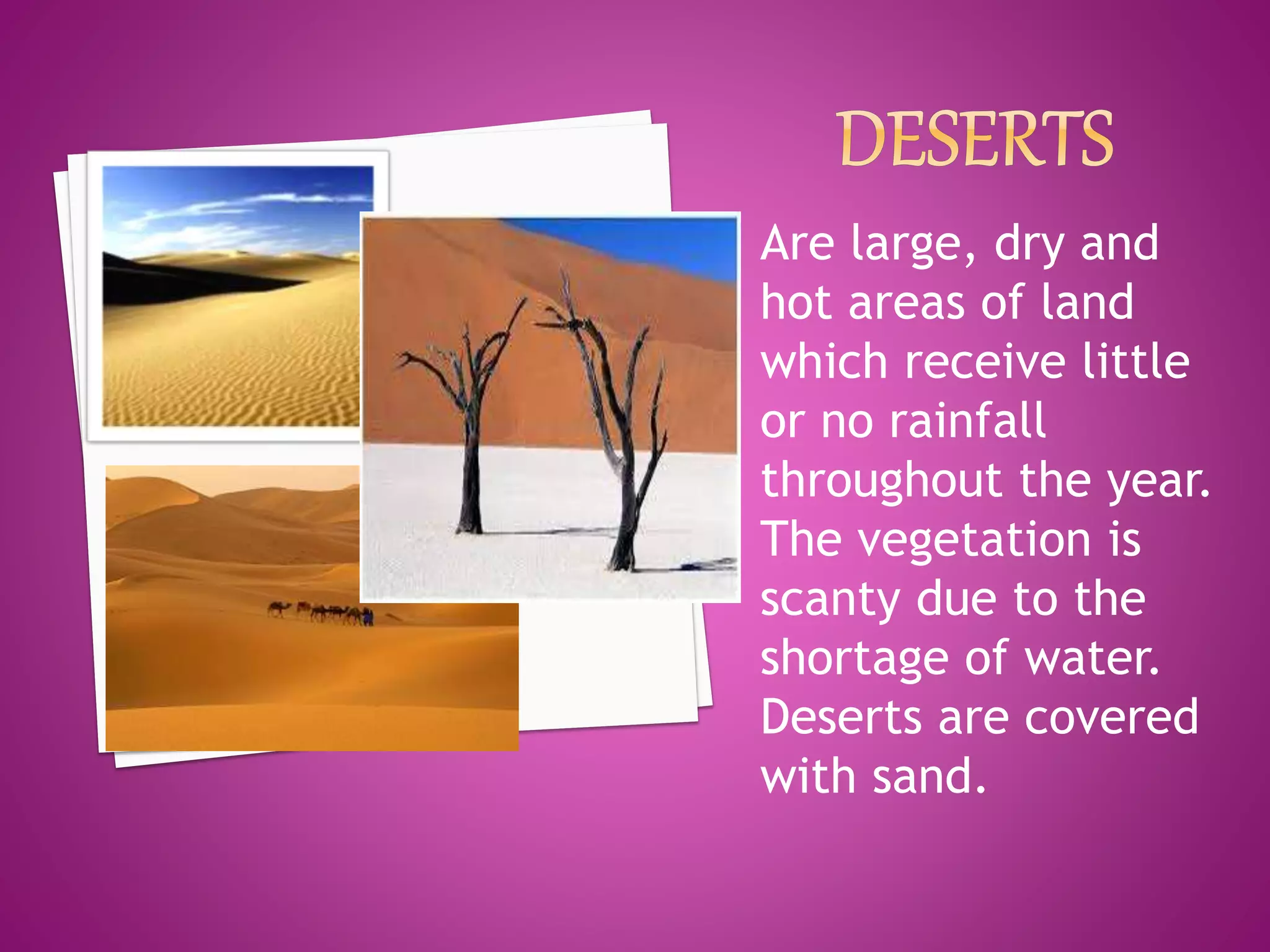 Are large, dry and
hot areas of land
which receive little
or no rainfall
throughout the year.
The vegetation is
scanty due to the
shortage of water.
Deserts are covered
with sand.
 