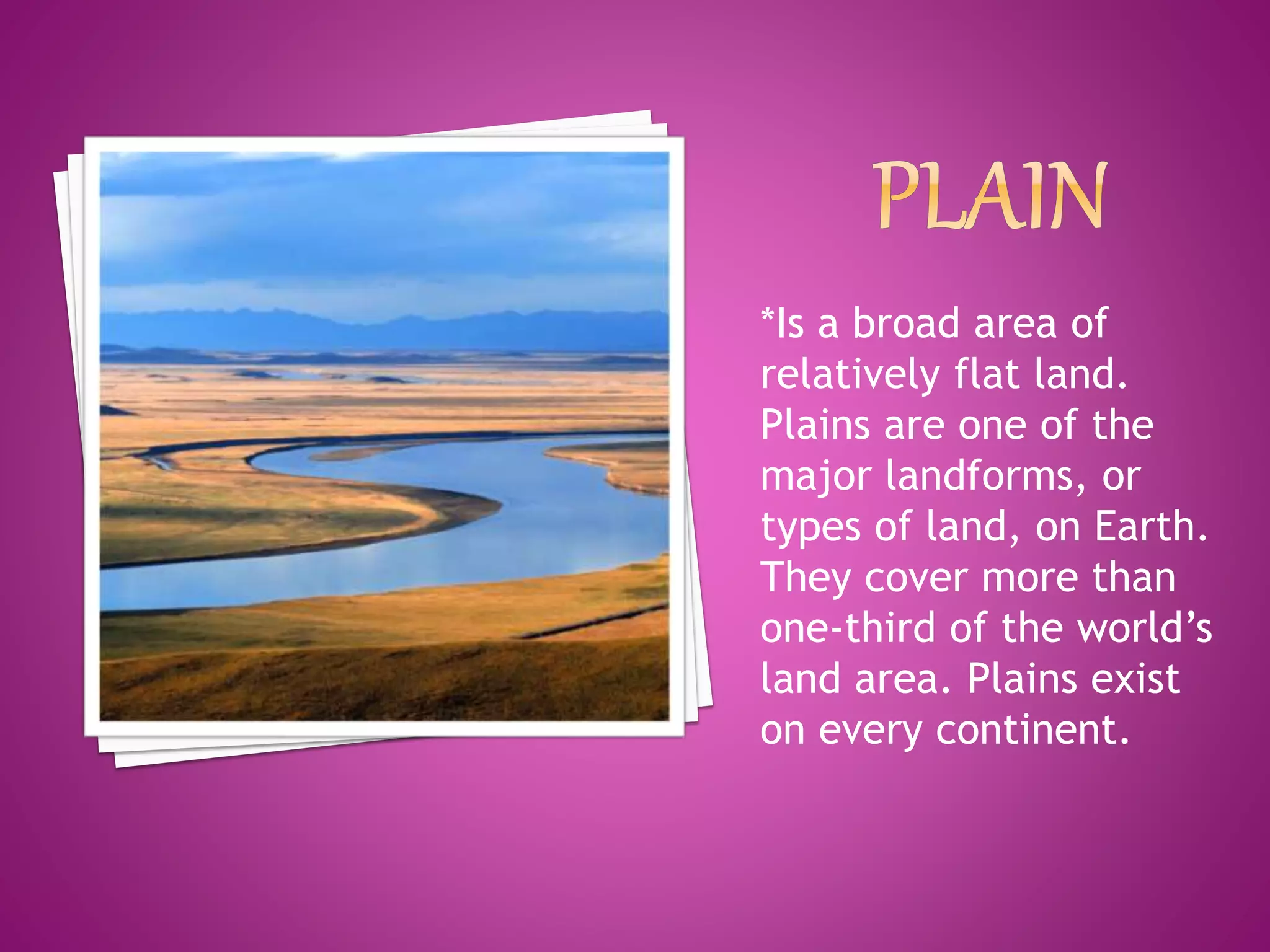 *Is a broad area of
relatively flat land.
Plains are one of the
major landforms, or
types of land, on Earth.
They cover more than
one-third of the world’s
land area. Plains exist
on every continent.
 