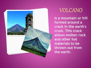Is a mountain or hill
formed around a
crack in the earth's
crust. This crack
allows molten rock
and other hot
materials to be
thrown out from
the earth.
 