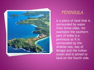 Is a piece of land that is
surrounded by water
from three sides. for
examples the southern
part of India is a
peninsula as it is
surrounded by the
Arabian sea, bay of
Bengal and the Indian
ocean and is joined to
land on the fourth side.
 