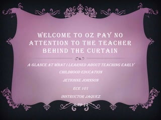 WELCOME TO OZ PAY NO
ATTENTION TO THE TEACHER
BEHIND THE CURTAIN
A glance at what I learned about teaching early
childhood education
jetionne johnson
ECE 101
Instructor Jaquez
4-29-13
 
