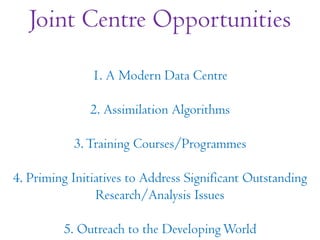 Joint Centre Opportunities
1. A Modern Data Centre
2. Assimilation Algorithms
3.Training Courses/Programmes
4. Priming Initiatives to Address Significant Outstanding
Research/Analysis Issues
5. Outreach to the DevelopingWorld
 