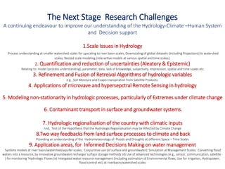 The Next Stage Research Challenges
A continuing endeavour to improve our understanding of the Hydrology-Climate –Human System
and Decision support
1.Scale Issues in Hydrology
Process understanding at smaller watershed scales for upscaling to river basin scales; Downscaling of global datasets (including Projections) to watershed
scales; Nested scale modeling (interactive models at various spatial and time scales).
2. Quantification and reduction of uncertainties (Aleatory & Epistemic)
Relating to: model (process understanding), parameter, data, lack of knowledge, subjectivity, imprecision, spatial and time scales etc.
3. Refinement and Fusion of Retreival Algorithms of hydrologic variables
e.g., Soil Moisture and Evapo-transpiration from Satellite Products.
4. Applications of microvave and hypersepctral Remote Sensing in hydrology
5. Modeling non-stationarity in hydrologic processes, particularly of Extremes under climate change
6. Contaminant transport in surface and groundwater systems.
7. Hydrologic regionalisation of the country with climatic inputs
And, Test of the Hypothesis that the Hydrologic Regionalisation may be Affected by Climate Change
8.Two way feedbacks from land surface processes to climate and back
Providing an understanding of the Hydrometeorology of Floods and Droughts at different Space – Time Scales
9. Application areas, for Informed Decisions Making on water management
Systems models at river basin/watershed/aquifer scales; Conjucntive use (of surface and groundwater); Simulation at Management Scales; Converting flood
waters into a resource, by innovative groundwater recharge/ surface storage methods (d) Use of advanced technologies (e.g., sensor, communication, satellite -
) for monitoring ‘Hydrologic Fluxes (e) Intergated water resource management (including estimation of Environmental flows, Use for irrigation, Hydropower,
flood control etc) at riverbasin/watershed scales
 