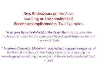 New Endeavours on the Anvil
standing on the shoulders of
Recent accomplishments: Two Examples
*A systems Dynamical Model of the Kaveri Basin by upscaling the
models constructed for the variegated Hydrological Response Units of
the Kabini Basin
* A systems Dynamical Model with coupled anthropogenic response, of
the Gandak sub-basin in the Ganga basin by incorporating the
knowledge gained during the conduct of the recently concluded CWC
project
 