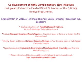 Co-development of highly Complementary New Initiatives
that greatly Extend the Field of Direct Outcomes of the Officially
funded Programmes
Establishment in 2015, of an Interdisciplinary Centre of Water Research at IISc,
Bangalore
* Catalyze Articulation of Farsighted Research Problems
(Scientific Meetings/ Training Programmes)
* Produce Rigorously Researched Reports/Papers on Important Issues of Concern to Society (Ex: The
Chennai Flood)
* Identify, Design, and Conduct Scholarly Discussion Meetings on New Emerging Issues in Hydrological
Science and Practice
* Special emphasis on Production & Dissemination of Socially significant Knowledge and Real time
Information Products
* Attract International Attention to address cutting Edge Research Issues through
high Impact Intellectual Collaboration
 