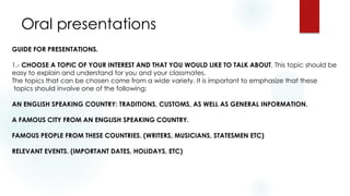 Oral presentations
GUIDE FOR PRESENTATIONS.
1.- CHOOSE A TOPIC OF YOUR INTEREST AND THAT YOU WOULD LIKE TO TALK ABOUT. This topic should be
easy to explain and understand for you and your classmates.
The topics that can be chosen come from a wide variety. It is important to emphasize that these
topics should involve one of the following:
AN ENGLISH SPEAKING COUNTRY: TRADITIONS, CUSTOMS, AS WELL AS GENERAL INFORMATION.
A FAMOUS CITY FROM AN ENGLISH SPEAKING COUNTRY.
FAMOUS PEOPLE FROM THESE COUNTRIES. (WRITERS, MUSICIANS, STATESMEN ETC)
RELEVANT EVENTS. (IMPORTANT DATES, HOLIDAYS, ETC)
 