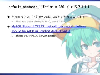 default_password_lifetime = 360 （ < 5.7.11 ）
もう直ってる（？）から気にしなくても大丈夫ですよ
This had been changed to 0, don’t worry‐
MySQL Bugs: #77277: default_password_lifetime
should be set 0 as implicit default value
Thank you MySQL Server Team!‐
10/44
 