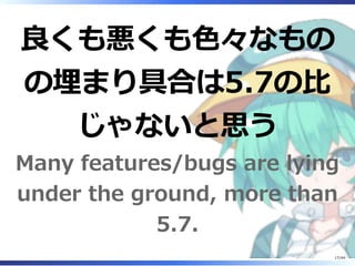 良くも悪くも色々なもの
の埋まり具合は5.7の比
じゃないと思う
Many features/bugs are lying
under the ground, more than
5.7.
17/44
 