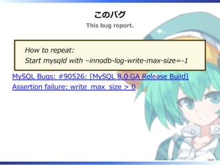 このバグ
This bug report.
How to repeat:
Start mysqld with –innodb-log-write-max-size=-1
MySQL Bugs: #90526: [MySQL 8.0 GA Release Build]
Assertion failure: write_max_size > 0
19/44
 