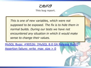 このバグ
This bug report.
This is one of new variables, which were not
supposed to be exposed. The fix is to hide them in
normal builds. During our tests we have not
encountered any situation in which it would make
sense to change their values.
MySQL Bugs: #90526: [MySQL 8.0 GA Release Build]
Assertion failure: write_max_size > 0
20/44
 