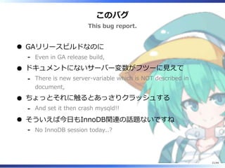 このバグ
This bug report.
GAリリースビルドなのに
Even in GA release build,‐
ドキュメントにないサーバー変数がフツーに見えて
There is new server-variable which is NOT described in
document,
‐
ちょっとそれに触るとあっさりクラッシュする
And set it then crash mysqld!!‐
そういえば今日もInnoDB関連の話題ないですね
No InnoDB session today..?‐
21/44
 