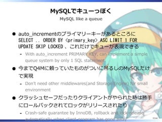 MySQLでキューっぽく
MySQL like a queue
auto_incrementのプライマリーキーがあるところに
SELECT .. ORDER BY <primary_key> ASC LIMIT 1 FOR
UPDATE SKIP LOCKED 、これだけでキューが表現できる
With auto_increment PRIMARY KEY, can implement a simple
queue system by only 1 SQL statement.
‐
今までQ4Mに頼っていたものがついに吊るしのMySQLだけ
で実現
Don’t need other middlewares(and Storage Engine) for small
environment
‐
クラッシュセーフだったりクライアントがやられた時は勝手
にロールバックされてロックがリリースされたり
Crash-safe guarantee by InnoDB, rollback and lock-release
automatically when client-program has gone away
‐
37/44
 