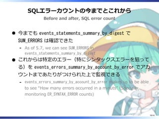 SQLエラーカウントの今までとこれから
Before and after, SQL error count
今までも events_statements_summary_by_digest で
SUM_ERRORS は確認できた
As of 5.7, we can see SUM_ERRORS in
events_statements_summary_by_digest
‐
これからは特定のエラー（特にシンタックスエラーを狙って
る）を events_errors_summary_by_account_by_error でアカ
ウントまであたりがつけられた上で監視できる
events_errors_summary_by_account_by_error makes us to be able
to see “How many errors occurred in a minuts” (Specially,
monitoring ER_SYNTAX_ERROR counts)
‐
38/44
 