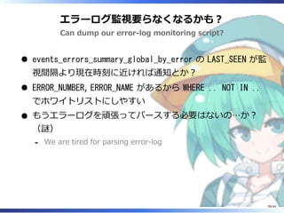 エラーログ監視要らなくなるかも？
Can dump our error-log monitoring script?
events_errors_summary_global_by_error の LAST_SEEN が監
視間隔より現在時刻に近ければ通知とか？
ERROR_NUMBER, ERROR_NAME があるから WHERE .. NOT IN ..
でホワイトリストにしやすい
もうエラーログを頑張ってパースする必要はないの…か？
（謎）
We are tired for parsing error-log‐
39/44
 
