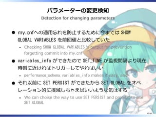 パラメーターの変更検知
Detection for changing parameters
my.cnfへの適用忘れを防止するために今までは SHOW
GLOBAL VARIABLES を前回値と比較していた
Checking SHOW GLOBAL VARIABLES ‘s output for prevention
forgetting commit into my.cnf
‐
variables_info ができたので SET_TIME が監視間隔より現在
時刻に近ければトリガーしてやればいい
performance_schema.variables_info makes it easy, and‐
それ以前に SET PERSIST ができたから SET GLOBAL をオペ
レーション的に撲滅しちゃえばいいような気はする
We can choise the way to use SET PERSIST and prohibit to use
SET GLOBAL
‐
40/44
 