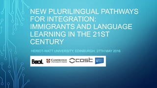 NEW PLURILINGUAL PATHWAYS
FOR INTEGRATION:
IMMIGRANTS AND LANGUAGE
LEARNING IN THE 21ST
CENTURY
HERIOT-WATT UNIVERSITY, EDINBURGH, 27TH MAY 2016
 
