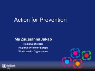 Action for Prevention Ms Zsuzsanna Jakab Regional Director Regional Office for Europe World Health Organization 