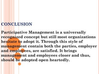 CONCLUSION
Participative Management is a universally
recognized concept but still most organizations
hesitate to adopt it. Through this style of
management contain both the parties, employer
and employees, are satisfied. It brings
management and employees closer and thus,
should be adopted open heartedly.
 