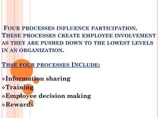 FOUR PROCESSES INFLUENCE PARTICIPATION.
THESE PROCESSES CREATE EMPLOYEE INVOLVEMENT
AS THEY ARE PUSHED DOWN TO THE LOWEST LEVELS
IN AN ORGANIZATION.

THSE FOUR PROCESSES INCLUDE:

Information   sharing
Training

Employee   decision making
Rewards
 