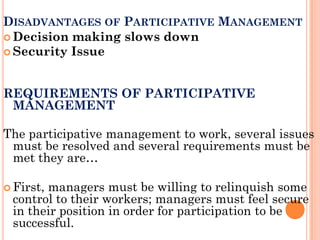 DISADVANTAGES OF PARTICIPATIVE MANAGEMENT
 Decision making slows down
 Security Issue



REQUIREMENTS OF PARTICIPATIVE
 MANAGEMENT

The participative management to work, several issues
 must be resolved and several requirements must be
 met they are…

 First,
       managers must be willing to relinquish some
 control to their workers; managers must feel secure
 in their position in order for participation to be
 successful.
 