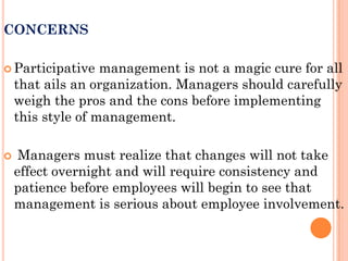 CONCERNS

 Participative    management is not a magic cure for all
    that ails an organization. Managers should carefully
    weigh the pros and the cons before implementing
    this style of management.

    Managers must realize that changes will not take
    effect overnight and will require consistency and
    patience before employees will begin to see that
    management is serious about employee involvement.
 