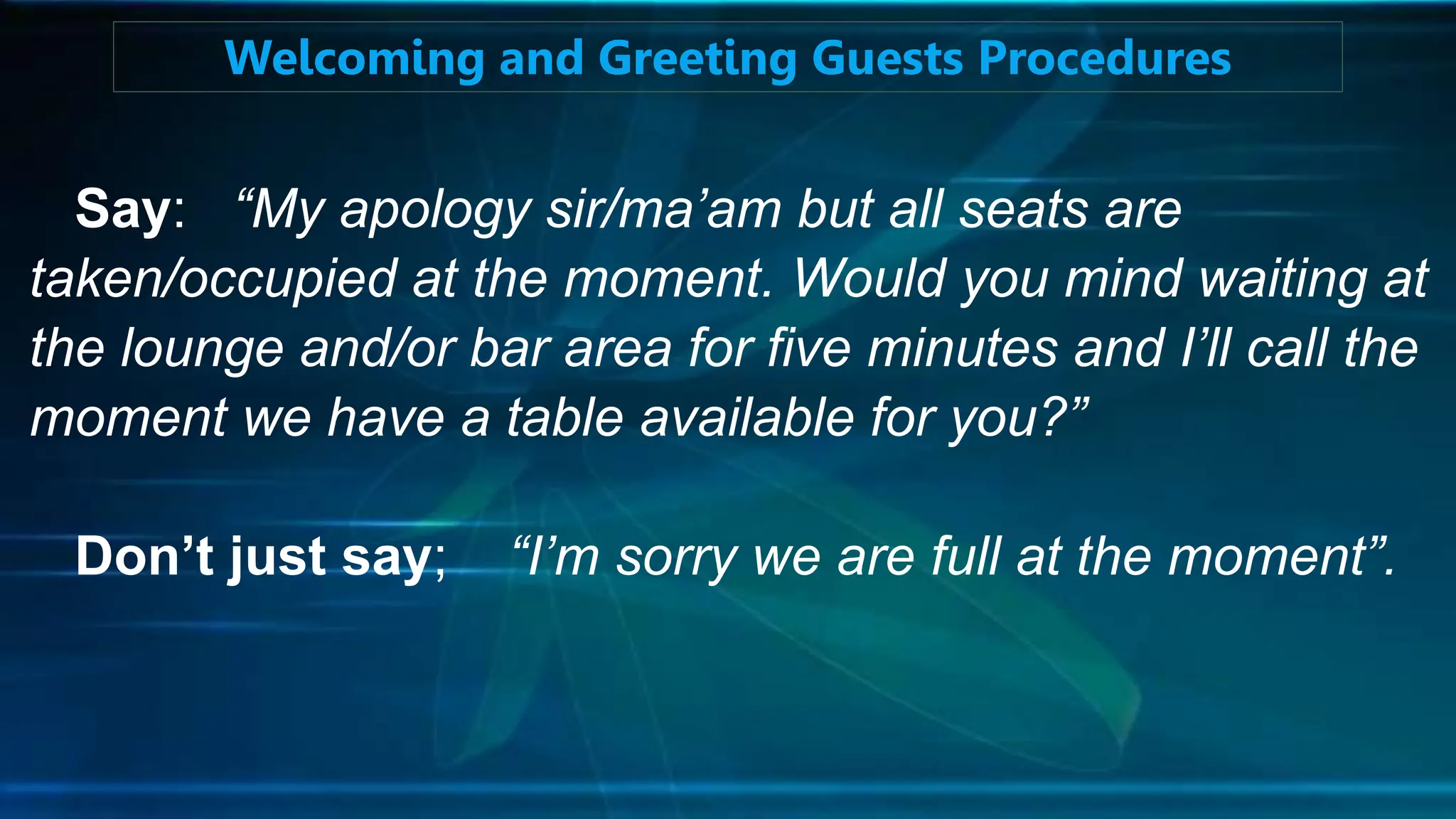 Say: “My apology sir/ma’am but all seats are
taken/occupied at the moment. Would you mind waiting at
the lounge and/or bar area for five minutes and I’ll call the
moment we have a table available for you?”
Don’t just say; “I’m sorry we are full at the moment”.
Welcoming and Greeting Guests Procedures
 